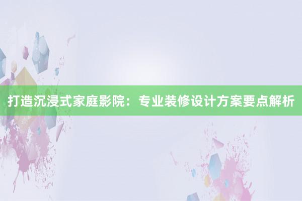 打造沉浸式家庭影院：专业装修设计方案要点解析